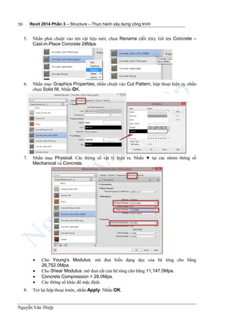 Revit 2014 Phần 3 – Structure – Thực hành xây dựng công trình
Nguyễn Văn Thiệp
50
5. Nhấn phải chuột vào tên vật liệu mới, chọn Rename (đổi tên). Gõ tên Concrete –
Cast-in-Place Concrete 28Mpa.
6. Nhấn mục Graphics Properties, nhấn chuột vào Cut Pattern, hộp thoại hiện ra, nhấn
chọn Solid fill. Nhấn OK.
7. Nhấn mục Physical. Các thông số vật lý hiện ra. Nhấn  tại các nhóm thông số
Mechanical và Concrete.
 Cho Young’s Modulus: mô đun biến dạng dọc của bê tông cho bằng
26,752.0Mpa.
 Cho Shear Modulus: mô đun cắt của bê tông cho bằng 11,147.0Mpa.
 Concrets Compression = 28.0Mpa.
 Các thông số khác để mặc định.
8. Trở lại hộp thoại trước, nhấn Apply. Nhấn OK.
 