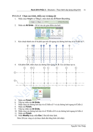 Revit 2014 Phần 3 – Structure – Thực hành xây dựng công trình
Nguyễn Văn Thiệp
51
P3-3.3.1.3 Chọn cao trình, chiều cao và dựng cột
1. Nhấn chọn Height và Tầng 2, nhấn đánh dấu  Room Bounding.
2. Nhấn nút At Grids - bố trí vào các giao điểm của lưới.
3. Kéo chuột thành cửa sổ từ phải qua trái cắt ngang các đường lưới trục từ số 5 đến số 1.
4. Giữ phím Ctrl, nhấn chọn các đường lưới ngang A, B. Các cột được tạo ra.
5. Nhấn nút Finish .
6. Tiếp tục nhấn nút At Grids.
7. Nhấn chọn các đường lưới dọc từ số 3 đến số 1 và các đường lưới ngang từ C đến J.
8. Nhấn nút Finish.
9. Tiếp tục nhấn nút At Grids.
10. Nhấn chọn các đường lưới dọc từ số 10 đến số 4 và các đường lưới ngang từ I đến J.
11. Nhấn nút Finish.
12. Nhấn Modify (hoặc nhấn Esc 2 lần) kết thúc lệnh.
Nhìn 2D (các vùng có cột được đánh dấu bằng hình chữ nhật):
 