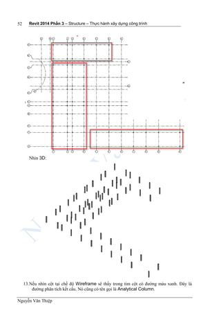Revit 2014 Phần 3 – Structure – Thực hành xây dựng công trình
Nguyễn Văn Thiệp
52
Nhìn 3D:
13.Nếu nhìn cột tại chế độ Wireframe sẽ thấy trong tim cột có đường màu xanh. Đây là
đường phân tích kết cấu. Nó cũng có tên gọi là Analytical Column.
 