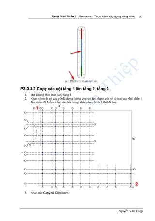 Revit 2014 Phần 3 – Structure – Thực hành xây dựng công trình
Nguyễn Văn Thiệp
53
P3-3.3.2 Copy các cột tầng 1 lên tầng 2, tầng 3
1. Mở khung nhìn mặt bằng tầng 1.
2. Nhấn chọn tất cả các cột đã dựng (dùng con trỏ kéo thành cửa sổ từ trái qua phải điểm 1
đến điểm 2). Nếu có lẫn các đối tượng khác, dùng lệnh Filter để lọc.
3. Nhấn nút Copy to Clipboard.
 