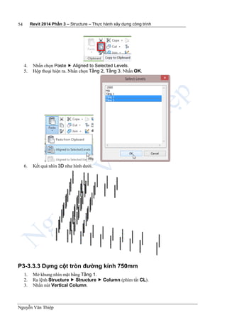 Revit 2014 Phần 3 – Structure – Thực hành xây dựng công trình
Nguyễn Văn Thiệp
54
4. Nhấn chọn Paste  Aligned to Selected Levels.
5. Hộp thoại hiện ra. Nhấn chọn Tầng 2, Tầng 3. Nhấn OK.
6. Kết quả nhìn 3D như hình dưới.
P3-3.3.3 Dựng cột tròn đường kính 750mm
1. Mở khung nhìn mặt bằng Tầng 1.
2. Ra lệnh Structure  Structure  Column (phím tắt CL).
3. Nhấn nút Vertical Column.
 
