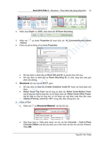 Revit 2014 Phần 3 – Structure – Thực hành xây dựng công trình
Nguyễn Văn Thiệp
55
4. Nhấn chọn Depth và -2500, nhấn đánh dấu  Room Bounding.
5. Nhấn nút tại thanh Properties để chọn kiểu cột M_Concrete-Round-Column
:750mm
6. Chọn các giá trị thông số tại thanh Properties:
 Để mặc định có đánh dấu tại Move with grid : di chuyển theo lưới trục.
 Để mặc định có đánh dấu tại Room Bounding : có chức năng làm ranh giới
phân chia phòng.
4. Structural: kết cấu của cột BTCT, gồm:
 Để mặc định có đánh dấu Enable Analytical model : thuộc mô hình phân tích
được.
 Rebar Cover-Top Face: lớp bê tông áo đỉnh cột; Rebar Cover-Bottom Face:
lớp bê tông áo (lớp bê tông bảo vệ cốt thép) chân cột; Rebar Cover-Other Faces:
lớp bê tông áo (lớp bê tông bảo vệ cốt thép) các mặt khác (mặt bên) đều chọn
Interior (Framing, columns) <40>: trong nhà; dầm, khung kèo, cột.
5. Chọn vật liệu:
 Nhấn nút tại Structural Material: vật liệu kết cấu.
 Hộp thoại hiện ra. Nhấn phải chuột vào tên vật liệu Concrete – Cast-in-Place
Concrete 28Mpa (vật liệu này được tạo ra khi chọn vật liệu cho cột tròn 450mm).
Nhấn OK.
 