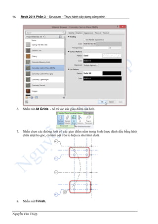 Revit 2014 Phần 3 – Structure – Thực hành xây dựng công trình
Nguyễn Văn Thiệp
56
6. Nhấn nút At Grids - bố trí vào các giao điểm của lưới.
7. Nhấn chọn các đường lưới có các giao điểm nằm trong hình được đánh dấu bằng hình
chữa nhật bo góc, có hình cột tròn to hiện ra như hình dưới.
8. Nhấn nút Finish.
 