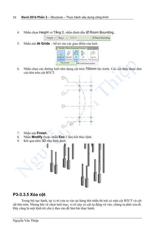 Revit 2014 Phần 3 – Structure – Thực hành xây dựng công trình
Nguyễn Văn Thiệp
58
4. Nhấn chọn Height và Tầng 2, nhấn đánh dấu  Room Bounding.
5. Nhấn nút At Grids - bố trí vào các giao điểm của lưới.
6. Nhấn chọn các đường lưới như dựng cột tròn 750mm lúc trước. Các cột thép được đưa
vào bên trên cột BTCT.
7. Nhấn nút Finish.
8. Nhấn Modify (hoặc nhấn Esc 2 lần) kết thúc lệnh.
9. Kết quả nhìn 3D như hình dưới.
P3-3.3.5 Xóa cột
Trong bài tực hành, tại vị trí cửa ra vào tại hàng thứ nhấn bê trái có một cột BTCT và cột
sắt bên trên. Nhưng khi vẽ chọn lưới trục, vị trí này có cột tự động vẽ vào, chúng ta phải xóa đi.
Đây cũng là một lệnh tôi chủ ý đưa vào để làm bài thực hành.
 