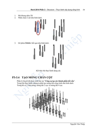 Revit 2014 Phần 3 – Structure – Thực hành xây dựng công trình
Nguyễn Văn Thiệp
59
1. Mở khung nhìn 3D.
2. Nhấn chọn 2 cột như hình dưới.
3. Gõ phím Delete. Kết quả như hình dưới.
Kết thúc bài thực hành dựng cột.
P3-3.4 TẠO MÓNG CHÂN CỘT
Phần lý thuyết đã được trình bày tại “Công cụ tạo các thành phần kết cấu”.
Trong bài thực hành, chúng ta phải tạo móng chô công trình như hình dưới.
Trong đó có 2 loại móng: móng đài 2 cọc và móng đài 4 cọc.
 