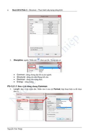 Revit 2014 Phần 3 – Structure – Thực hành xây dựng công trình
Nguyễn Văn Thiệp
6
3. Discipline: ngành. Nhấn nút chọn qui tắc. Trong này có:
 Common - dùng chung cho tất cả các ngành.
 Structural - dùng cho nhà khung kết cấu.
 Electrical – dùng cho mạng điện.
 Energy – năng lượng.
P3-1.2.1.1 Đơn vị đo dùng chung Common
1. Length: đơn vị đo chiều dài. Nhấn vào ô của cột Format, hộp thoại hiện ra để chọn
đơn vị:
 