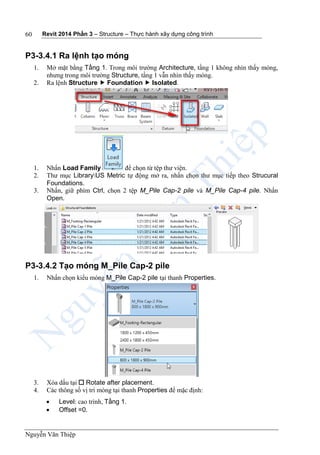Revit 2014 Phần 3 – Structure – Thực hành xây dựng công trình
Nguyễn Văn Thiệp
60
P3-3.4.1 Ra lệnh tạo móng
1. Mở mặt bằng Tầng 1. Trong môi trường Architecture, tầng 1 không nhìn thấy móng,
nhưng trong môi trường Structure, tầng 1 vẫn nhìn thấy móng.
2. Ra lệnh Structure  Foundation  Isolated.
1. Nhấn Load Family để chọn từ tệp thư viện.
2. Thư mục LibraryUS Metric tự động mở ra, nhấn chọn thư mục tiếp theo Strucural
Foundations.
3. Nhấn, giữ phím Ctrl, chọn 2 tệp M_Pile Cap-2 pile và M_Pile Cap-4 pile. Nhấn
Open.
P3-3.4.2 Tạo móng M_Pile Cap-2 pile
1. Nhấn chọn kiểu móng M_Pile Cap-2 pile tại thanh Properties.
3. Xóa dấu tại  Rotate after placement.
4. Các thông số vị trí móng tại thanh Properties để mặc định:
 Level: cao trình, Tầng 1.
 Offset =0.
 