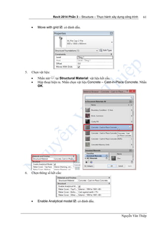 Revit 2014 Phần 3 – Structure – Thực hành xây dựng công trình
Nguyễn Văn Thiệp
61
 Move with grid : có đánh dấu.
5. Chọn vật liệu:
 Nhấn nút tại Structural Material: vật liệu kết cấu.
 Hộp thoại hiện ra. Nhấn chọn vật liệu Concrete – Cast-in-Place Concrete. Nhấn
OK.
6. Chọn thông số kết cấu:
 Enable Analytical model : có đánh dấu.
 