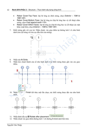Revit 2014 Phần 3 – Structure – Thực hành xây dựng công trình
Nguyễn Văn Thiệp
62
 Rebar Cover-Top Face: lớp bê tông áo đỉnh móng, chọn Exterior – 10M to
16M <40>.
 Rebar Cover-Bottom Face: lớp bê tông áo (lớp bê tông bảo vệ cốt thép) chân
móng, chọn Cast against earth <75>.
 Rebar Cover-Other Faces: lớp bê tông áo (lớp bê tông bảo vệ cốt thép) các mặt
khác (mặt bên), chọn Exterior – 10M to 16M <40>.
7. Khối móng gắn với con trỏ. Nhấn chuột, vào giao điểm tại đường lưới 1-A như hình
dưới (tim cột trùng với tim cọc đầu tiên của móng).
8. Nhấn nút At Grids.
9. Nhấn kéo chuột thành cửa sổ như hình dưới. Các khối móng được gắn vào các giao
điểm.
10. Nhấn Finish kết thúc một lần chọn, các khối móng được đặt vào như hình
dưới.
11. Nhấn đánh dấu tại  Rotate after placement .
12. Nhấn chuột vào giao điểm đường lưới 1 với đường B (hình dưới bên trái).
 