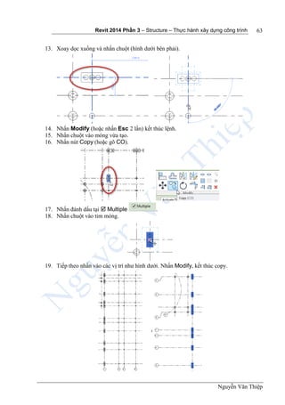 Revit 2014 Phần 3 – Structure – Thực hành xây dựng công trình
Nguyễn Văn Thiệp
63
13. Xoay dọc xuống và nhấn chuột (hình dưới bên phải).
14. Nhấn Modify (hoặc nhấn Esc 2 lần) kết thúc lệnh.
15. Nhấn chuột vào móng vừa tạo.
16. Nhấn nút Copy (hoặc gõ CO).
17. Nhấn đánh dấu tại  Multiple .
18. Nhấn chuột vào tim móng.
19. Tiếp theo nhấn vào các vị trí như hình dưới. Nhấn Modify, kết thúc copy.
 