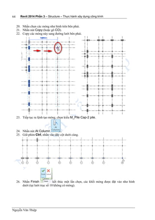 Revit 2014 Phần 3 – Structure – Thực hành xây dựng công trình
Nguyễn Văn Thiệp
64
20. Nhấn chọn các móng như hình trên bên phải.
21. Nhấn nút Copy (hoặc gõ CO).
22. Copy các móng này sang đường lưới bên phải.
23. Tiếp tục ra lệnh tạo móng, chọn kiểu M_Pile Cap-2 pile.
24. Nhấn nút At Column .
25. Giữ phím Ctrl, nhấn vào dãy cột dưới cùng.
26. Nhấn Finish kết thúc một lần chọn, các khối móng được đặt vào như hình
dưới (tại lưới trục số 10 không có móng).
 