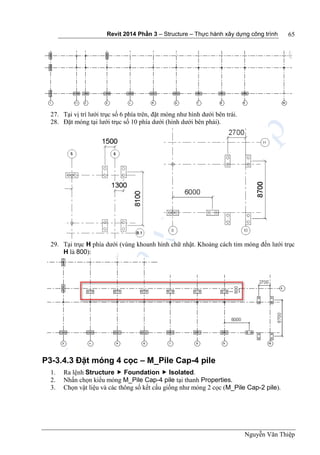 Revit 2014 Phần 3 – Structure – Thực hành xây dựng công trình
Nguyễn Văn Thiệp
65
27. Tại vị trí lưới trục số 6 phía trên, đặt móng như hình dưới bên trái.
28. Đặt móng tại lưới trục số 10 phía dưới (hình dưới bên phải).
29. Tại trục H phía dưới (vùng khoanh hình chữ nhật. Khoảng cách tim móng đến lưới trục
H là 800):
P3-3.4.3 Đặt móng 4 cọc – M_Pile Cap-4 pile
1. Ra lệnh Structure  Foundation  Isolated.
2. Nhấn chọn kiểu móng M_Pile Cap-4 pile tại thanh Properties.
3. Chọn vật liệu và các thông số kết cấu giống như móng 2 cọc (M_Pile Cap-2 pile).
 
