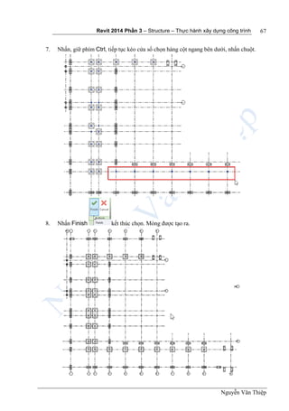 Revit 2014 Phần 3 – Structure – Thực hành xây dựng công trình
Nguyễn Văn Thiệp
67
7. Nhấn, giữ phím Ctrl, tiếp tục kéo cửa sổ chọn hàng cột ngang bên dưới, nhấn chuột.
8. Nhấn Finish kết thúc chọn. Móng được tạo ra.
 