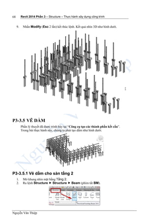 Revit 2014 Phần 3 – Structure – Thực hành xây dựng công trình
Nguyễn Văn Thiệp
68
9. Nhấn Modify (Esc 2 lần) kết thúc lệnh. Kết quả nhìn 3D như hình dưới.
P3-3.5 VẼ DẦM
Phần lý thuyết đã được trình bày tại “Công cụ tạo các thành phần kết cấu”.
Trong bài thực hành này, chúng ta phải tạo dầm như hình dưới.
P3-3.5.1 Vẽ dầm cho sàn tầng 2
1. Mở khung nhìn mặt bằng Tầng 2.
2. Ra lệnh Structure  Structure  Beam (phím tắt BM).
 