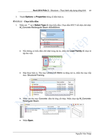 Revit 2014 Phần 3 – Structure – Thực hành xây dựng công trình
Nguyễn Văn Thiệp
69
3. Thanh Options và Properties thông số dầm hiện ra.
P3-3.5.1.1 Chọn kiểu dầm
1. Nhấn nút tại ô Select Type để chọn kiểu dầm. Chọn dầm BTCT tiết diện chữ nhật:
M_Concrete-Rectangular Beam 400x800mm.
 Nếu không có kiểu dầm chữ nhật trong dự án, nhấn nút Load Family để chọn từ
tệp thư viện.
 Hộp thoại hiện ra. Thư mục LibraryUS Metric tự động mở ra, nhấn thư mục tiếp
theo Structural Framing.
 Nhấn vào thư mục Concrete: dầm bê tông cốt thép. Nhấn chọn tệp M_Concrete-
Retangular Beam.
 Nhấn Open.
 
