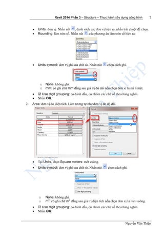 Revit 2014 Phần 3 – Structure – Thực hành xây dựng công trình
Nguyễn Văn Thiệp
7
 Units: đơn vị. Nhấn nút , danh sách các đơn vị hiện ra, nhấn trái chuột để chọn.
 Rounding: làm tròn số. Nhấn nút , các phương án làm tròn số hiện ra:
 Units symbol: đơn vị ghi sau chữ số. Nhấn nút chọn cách ghi.
o None: không ghi.
o mm: có ghi chữ mm đằng sau giá trị độ dài nếu chọn đơn vị là mi li mét.
  Use digit grouping: có đánh dấu, có nhóm các chữ số theo hàng nghìn.
 Nhấn OK.
2. Area: đơn vị đo diện tích. Làm tương tự như đơn vị đo độ dài.
 Tại Units, chọn Square meters: mét vuông.
 Units symbol: đơn vị ghi sau chữ số. Nhấn nút chọn cách ghi.
o None: không ghi.
o m2
: có ghi chữ m2
đằng sau giá trị diện tích nếu chọn đơn vị là mét vuông.
  Use digit grouping: có đánh dấu, có nhóm các chữ số theo hàng nghìn.
 Nhấn OK.
 