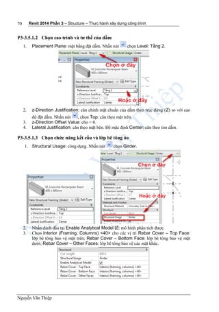Revit 2014 Phần 3 – Structure – Thực hành xây dựng công trình
Nguyễn Văn Thiệp
70
P3-3.5.1.2 Chọn cao trình và tư thế của dầm
1. Placement Plane: mặt bằng đặt dầm. Nhấn nút chọn Level: Tầng 2.
2. z-Direction Justification: căn chỉnh mặt chuẩn của dầm theo trục đứng (Z) so với cao
độ đặt dầm. Nhấn nút , chọn Top: căn theo mặt trên.
3. z-Direction Offset Value: cho = 0.
4. Lateral Justification: căn theo mặt bên. Để mặc định Center: căn theo tim dầm.
P3-3.5.1.3 Chọn chức năng kết cấu và lớp bê tông áo
1. Structural Usage: công dụng. Nhấn nút chọn Girder.
2. Nhấn đánh dấu tại Enable Analytical Model : mô hình phân tích được.
3. Chọn Interior (Framing, Columns) <40> cho các vị trí Rebar Cover – Top Face:
lớp bê tông bảo vệ mặt trên; Rebar Cover – Bottom Face: lớp bê tông bảo vệ mặt
dưới; Rebar Cover – Other Faces: lớp bê tông bảo vệ các mặt khác.
 