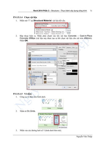 Revit 2014 Phần 3 – Structure – Thực hành xây dựng công trình
Nguyễn Văn Thiệp
71
P3-3.5.1.4 Chọn vật liệu
1. Nhấn nút tại Structural Material: vật liệu kết cấu.
2. Hộp thoại hiện ra. Nhấn phải chuột vào tên vật liệu Concrete – Cast-in-Place
Concrete 28Mpa (vật liệu này được tạo ra khi chọn vật liệu cho cột tròn 450mm).
Nhấn OK.
P3-3.5.1.5 Vẽ dầm
1. Công cụ vẽ dầm như hình dưới.
2. Nhấn út On Grids.
3. Nhấn vào các đường lưới số 1 (hình dưới bên trái).
 