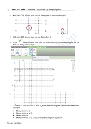Revit 2014 Phần 3 – Structure – Thực hành xây dựng công trình
Nguyễn Văn Thiệp
72
4. Giữ phím Ctrl, tiếp tục nhấn vào các đường lưới J (hình dưới bên phải).
5. Giữ phím Ctrl, tiếp tục nhấn vào các đường lưới A.
6. Nhấn Finish kết thúc chọn lưới, các thanh dầm được đặt vào khoảng giữa hai cột
trên các đường lưới đã chọn.
7. Tiếp theo ra lệnh tạo dầm, vẽ dầm M_Concrete-Rectangular Beam 400x800mm tại
các vị trí:
 Đường lưới trục B.
 Đường lưới trục số 3.
 Đường lưới trục I.
 Đường lưới trục số 2, không có đoạn từ đường lưới trục I đến J.
 