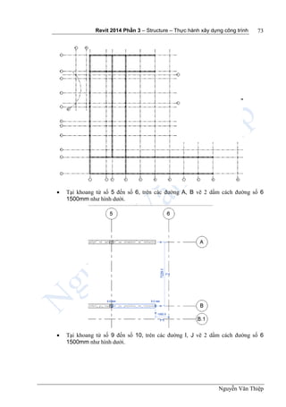 Revit 2014 Phần 3 – Structure – Thực hành xây dựng công trình
Nguyễn Văn Thiệp
73
 Tại khoang từ số 5 đến số 6, trên các đường A, B vẽ 2 dầm cách đường số 6
1500mm như hình dưới.
 Tại khoang từ số 9 đến số 10, trên các đường I, J vẽ 2 dầm cách đường số 6
1500mm như hình dưới.
 