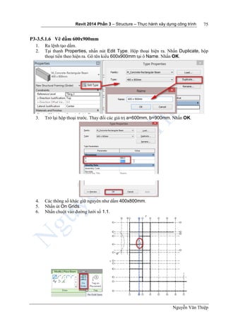 Revit 2014 Phần 3 – Structure – Thực hành xây dựng công trình
Nguyễn Văn Thiệp
75
P3-3.5.1.6 Vẽ dầm 600x900mm
1. Ra lệnh tạo dầm.
2. Tại thanh Properties, nhấn nút Edit Type. Hộp thoại hiện ra. Nhấn Duplicate, hộp
thoại tiến theo hiện ra. Gõ tên kiểu 600x900mm tại ô Name. Nhấn OK.
3. Trở lại hộp thoại trước. Thay đổi các giá trị a=600mm, b=900mm. Nhấn OK.
4. Các thông số khác giữ nguyên như dầm 400x800mm.
5. Nhấn út On Grids.
6. Nhấn chuột vào đường lưới số 1.1.
 