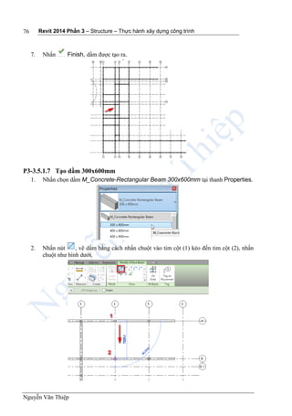Revit 2014 Phần 3 – Structure – Thực hành xây dựng công trình
Nguyễn Văn Thiệp
76
7. Nhấn Finish, dầm được tạo ra.
P3-3.5.1.7 Tạo dầm 300x600mm
1. Nhấn chọn dầm M_Concrete-Rectangular Beam 300x600mm tại thanh Properties.
2. Nhấn nút , vẽ dầm bằng cách nhấn chuột vào tim cột (1) kéo đến tim cột (2), nhấn
chuột như hình dưới.
 