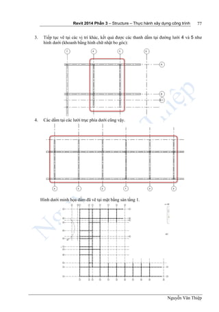 Revit 2014 Phần 3 – Structure – Thực hành xây dựng công trình
Nguyễn Văn Thiệp
77
3. Tiếp tục vẽ tại các vị trí khác, kết quả được các thanh dầm tại đường lưới 4 và 5 như
hình dưới (khoanh bằng hình chữ nhật bo góc):
4. Các dầm tại các lưới trục phía dưới cũng vậy.
Hình dưới minh họa dầm đã vẽ tại mặt bằng sàn tầng 1.
 