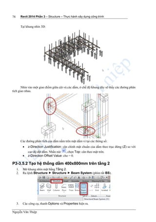 Revit 2014 Phần 3 – Structure – Thực hành xây dựng công trình
Nguyễn Văn Thiệp
78
Tại khung nhìn 3D:
Nhìn vào một giao điểm giữa cột và các dầm, ở chế độ khung dây sẽ thấy các đường phân
tích giao nhau.
Các đường phân tích của dầm nằm trên mặt dầm vì tại các thông số:
 z-Direction Justification: căn chỉnh mặt chuẩn của dầm theo trục đứng (Z) so với
cao độ đặt dầm. Nhấn nút , chọn Top: căn theo mặt trên.
 z-Direction Offset Value: cho = 0.
P3-3.5.2 Tạo hệ thống dầm 400x800mm trên tầng 2
1. Mở khung nhìn mặt bằng Tầng 2.
2. Ra lệnh Structure  Structure  Beam System (phím tắt BS).
3. Các công cụ, thanh Options và Properties hiện ra.
 