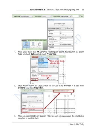 Revit 2014 Phần 3 – Structure – Thực hành xây dựng công trình
Nguyễn Văn Thiệp
79
4. Nhấn chọn thanh dầm M_Concrete-Rectangular Beam 400x800mm tại Beam
Type trên thanh Options hoặc thanh Properties.
5. Chọn Fixed Numer tại Layout Rule và cho giá trị tại Number = 3 trên thanh
Options hoặc thanh Properties.
6. Nhấn nút Automatic Beam System. Nhấn vào cạnh mép ngang của ô đầu tiên bên trái
trong bản vẽ như hình dưới.
 