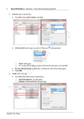 Revit 2014 Phần 3 – Structure – Thực hành xây dựng công trình
Nguyễn Văn Thiệp
8
3. Volume: đơn vị đo thể tích.
 Tại Units, chọn cubic meters: mét khối.
 Units symbol: đơn vị ghi sau chữ số. Nhấn nút chọn cách ghi.
o None: không ghi.
o m3
: có ghi chữ m3
đằng sau giá trị thể tích nếu chọn đơn vị là mét khối.
  Use digit grouping: có đánh dấu, có nhóm các chữ số theo hàng nghìn.
 Nhấn OK.
4. Angle: đơn vị đo góc.
 Tại Units, chọn một trong các phương án:
o Decimal degrees: góc thập phân.
o Degree minuts seconds: độ phút giây.
 