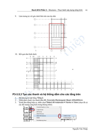 Revit 2014 Phần 3 – Structure – Thực hành xây dựng công trình
Nguyễn Văn Thiệp
81
9. Làm tương tự với góc dưới bên trái của tòa nhà.
10. Kết quả như hình dưới.
P3-3.5.3 Tạo các thanh và hệ thống dầm cho các tầng trên
1. Mở khung hì mặt bằng Tầng 2.
2. Nhấn phải chuột vào thanh dầm M_Concrete-Rectangular Beam 400x800mm.
3. Trình đơn động hiện ra, nhấn chọn Select All instances  Visivle in View (chọn tất cả
các đối tượng cùng kiểu trong khung nhìn).
 