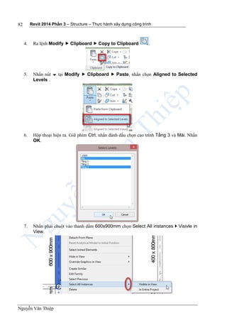 Revit 2014 Phần 3 – Structure – Thực hành xây dựng công trình
Nguyễn Văn Thiệp
82
4. Ra lệnh Modify  Clipboard  Copy to Clipboard .
5. Nhấn nút  tại Modify  Clipboard  Paste, nhấn chọn Aligned to Selected
Levels .
6. Hộp thoại hiện ra. Giữ phím Ctrl, nhấn đánh dấu chọn cao trình Tầng 3 và Mái. Nhấn
OK.
7. Nhấn phải chuột vào thanh dầm 600x900mm chọn Select All instances  Visivle in
View.
 