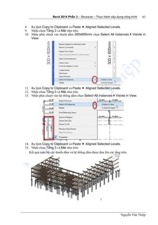 Revit 2014 Phần 3 – Structure – Thực hành xây dựng công trình
Nguyễn Văn Thiệp
83
8. Ra lệnh Copy to Clipboard và Paste  Aligned Selected Levels.
9. Nhấn chọn Tầng 3 và Mái như trên.
10. Nhấn phải chuột vào thanh dầm 300x600mm chọn Select All instances  Visivle in
View.
11. Ra lệnh Copy to Clipboard và Paste  Aligned Selected Levels.
12. Nhấn chọn Tầng 3 và Mái như trên.
13. Nhấn phải chuột vào hệ thống dầm chọn Select All instances  Visivle in View.
14. Ra lệnh Copy to Clipboard và Paste  Aligned Selected Levels.
15. Nhấn chọn Tầng 3 và Mái như trên.
Kết quả toàn bộ các thanh dầm và hệ thống dầm được đưa lên các tầng trên.
 