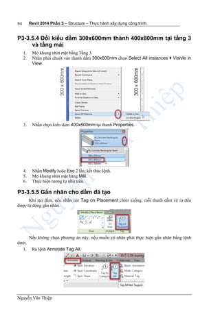 Revit 2014 Phần 3 – Structure – Thực hành xây dựng công trình
Nguyễn Văn Thiệp
84
P3-3.5.4 Đổi kiểu dầm 300x600mm thành 400x800mm tại tầng 3
và tầng mái
1. Mở khung nhìn mặt bằng Tầng 3.
2. Nhấn phải chuột vào thanh dầm 300x600mm chọn Select All instances  Visivle in
View.
3. Nhấn chọn kiểu dàm 400x800mm tại thanh Properties.
4. Nhấn Modify hoặc Esc 2 lần, kết thúc lệnh.
5. Mở khung nhìn mặt bằng Mái.
6. Thực hiện tương tự như trên.
P3-3.5.5 Gắn nhãn cho dầm đã tạo
Khi tạo dầm, nếu nhấn nút Tag on Placement chìm xuống, mỗi thanh dầm vẽ ra đều
được tự động gắn nhãn.
Nếu không chọn phương án này, nếu muốn có nhãn phải thực hiện gắn nhãn bằng lệnh
dưới.
1. Ra lệnh Annotate Tag All.
 