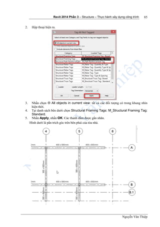 Revit 2014 Phần 3 – Structure – Thực hành xây dựng công trình
Nguyễn Văn Thiệp
85
2. Hộp thoại hiện ra.
3. Nhấn chọn  All objects in current view: tất cả các đối tượng có trong khung nhìn
hiện thời.
4. Tại danh sách bên dưới chọn Structural Framing Tags: M_Structural Framing Tag:
Standard.
5. Nhấn Apply, nhấn OK. Các thanh dầm được gắn nhãn.
Hình dưới là pần trích góc trên bên phải của tòa nhà.
 
