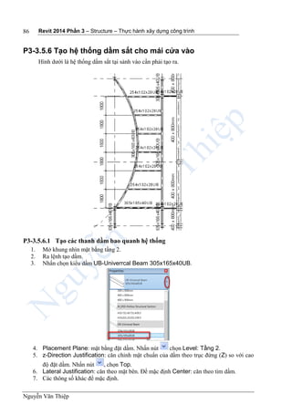 Revit 2014 Phần 3 – Structure – Thực hành xây dựng công trình
Nguyễn Văn Thiệp
86
P3-3.5.6 Tạo hệ thống dầm sắt cho mái cửa vào
Hình dưới là hệ thống dầm sắt tại sảnh vào cần phải tạo ra.
P3-3.5.6.1 Tạo các thanh dầm bao quanh hệ thống
1. Mở khung nhìn mặt bằng tầng 2.
2. Ra lệnh tạo dầm.
3. Nhấn chọn kiểu dầm UB-Univerrcal Beam 305x165x40UB.
4. Placement Plane: mặt bằng đặt dầm. Nhấn nút chọn Level: Tầng 2.
5. z-Direction Justification: căn chỉnh mặt chuẩn của dầm theo trục đứng (Z) so với cao
độ đặt dầm. Nhấn nút , chọn Top.
6. Lateral Justification: căn theo mặt bên. Để mặc định Center: căn theo tim dầm.
7. Các thông số khác để mặc định.
 