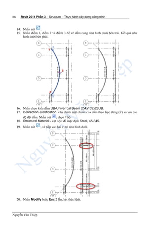 Revit 2014 Phần 3 – Structure – Thực hành xây dựng công trình
Nguyễn Văn Thiệp
88
14. Nhấn nút .
15. Nhấn điểm 1, điểm 2 và điểm 3 để vẽ dầm cong như hình dưới bên trái. Kết quả như
hình dưới bên phải.
16. Nhấn chọn kiểu dầm UB-Univerrcal Beam 254x102x28UB.
17. z-Direction Justification: căn chỉnh mặt chuẩn của dầm theo trục đứng (Z) so với cao
độ đặt dầm. Nhấn nút , chọn Top.
18. Structural Material - vật liệu: để mặc định Steel, 45-345.
19. Nhấn nút , vẽ tiếp vào hai vị trí như hình dưới.
20. Nhấn Modify hoặc Esc 2 lần, kết thúc lệnh.
 
