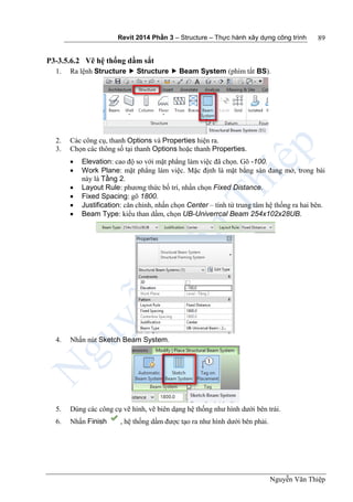 Revit 2014 Phần 3 – Structure – Thực hành xây dựng công trình
Nguyễn Văn Thiệp
89
P3-3.5.6.2 Vẽ hệ thống dầm sắt
1. Ra lệnh Structure  Structure  Beam System (phím tắt BS).
2. Các công cụ, thanh Options và Properties hiện ra.
3. Chọn các thông số tại thanh Options hoặc thanh Properties.
 Elevation: cao độ so với mặt phẳng làm việc đã chọn. Gõ -100.
 Work Plane: mặt phẳng làm việc. Mặc định là mặt bằng sàn đang mở, trong bài
này là Tầng 2.
 Layout Rule: phương thức bố trí, nhấn chọn Fixed Distance.
 Fixed Spacing: gõ 1800.
 Justification: căn chỉnh, nhấn chọn Center – tính từ trung tâm hệ thống ra hai bên.
 Beam Type: kiểu than dầm, chọn UB-Univerrcal Beam 254x102x28UB.
4. Nhấn nút Sketch Beam System.
5. Dùng các công cụ vẽ hình, vẽ biên dạng hệ thống như hình dưới bên trái.
6. Nhấn Finish , hệ thống dầm được tạo ra như hình dưới bên phải.
 