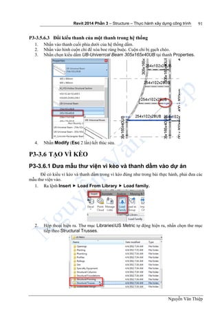 Revit 2014 Phần 3 – Structure – Thực hành xây dựng công trình
Nguyễn Văn Thiệp
91
P3-3.5.6.3 Đổi kiểu thanh của một thanh trong hệ thống
1. Nhấn vào thanh cuối phía dưới của hệ thống dầm.
2. Nhấn vào hình cuộn chỉ để xóa boe ràng buộc. Cuộn chỉ bị gạch chéo.
3. Nhấn chọn kiểu dầm UB-Univerrcal Beam 305x165x40UB tại thanh Properties.
4. Nhấn Modify (Esc 2 lần) kết thúc sửa.
P3-3.6 TẠO VÌ KÈO
P3-3.6.1 Đưa mẫu thư viện vì kèo và thanh dầm vào dự án
Để có kiểu vì kèo và thanh dầm trong vì kèo đúng như trong bài thực hành, phải đưa các
mẫu thư viện vào.
1. Ra lệnh Insert  Load From Library  Load family.
2. Hộp thoại hiện ra. Thư mục LibrariesUS Metric tự động hiện ra, nhấn chọn thư mục
tiếp theo Structural Trusses.
 