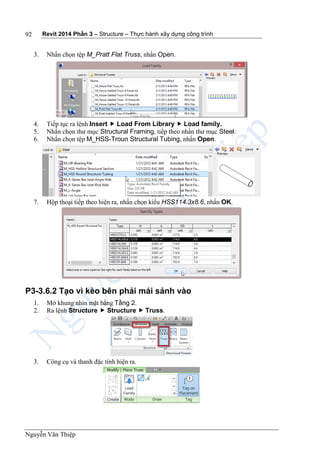 Revit 2014 Phần 3 – Structure – Thực hành xây dựng công trình
Nguyễn Văn Thiệp
92
3. Nhấn chọn tệp M_Pratt Flat Truss, nhấn Open.
4. Tiếp tục ra lệnh Insert  Load From Library  Load family.
5. Nhấn chọn thư mục Structural Framing, tiếp theo nhấn thư mục Steel.
6. Nhấn chọn tệp M_HSS-Troun Structural Tubing, nhấn Open.
7. Hộp thoại tiếp theo hiện ra, nhấn chọn kiểu HSS114.3x8.6, nhấn OK.
P3-3.6.2 Tạo vì kèo bên phải mái sảnh vào
1. Mở khung nhìn mặt bằng Tầng 2.
2. Ra lệnh Structure  Structure  Truss.
3. Công cụ và thanh đặc tính hiện ra.
 