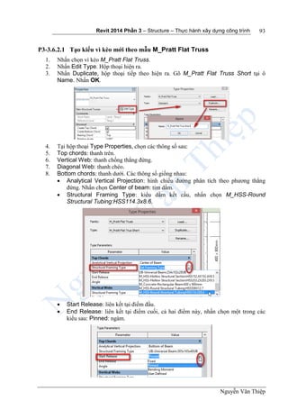 Revit 2014 Phần 3 – Structure – Thực hành xây dựng công trình
Nguyễn Văn Thiệp
93
P3-3.6.2.1 Tạo kiểu vì kèo mới theo mẫu M_Pratt Flat Truss
1. Nhấn chọn vì kèo M_Pratt Flat Truss.
2. Nhấn Edit Type. Hộp thoại hiện ra.
3. Nhấn Duplicate, hộp thoại tiếp theo hiện ra. Gõ M_Pratt Flat Truss Short tại ô
Name. Nhấn OK.
4. Tại hộp thoại Type Properties, chọn các thông số sau:
5. Top chords: thanh trên.
6. Vertical Web: thanh chống thẳng đứng.
7. Diagonal Web: thanh chéo.
8. Bottom chords: thanh dưới. Các thông số giống nhau:
 Analytical Vertical Projection: hình chiếu đường phân tích theo phương thẳng
đứng. Nhấn chọn Center of beam: tim dầm.
 Structural Framing Type: kiểu dầm kết cấu, nhấn chọn M_HSS-Round
Structural Tubing:HSS114.3x8.6.
 Start Release: liên kết tại điểm đầu.
 End Release: liên kết tại điểm cuối, cả hai điểm này, nhấn chọn một trong các
kiểu sau: Pinned: ngàm.
 