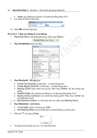 Revit 2014 Phần 3 – Structure – Thực hành xây dựng công trình
Nguyễn Văn Thiệp
94
 Angle: góc nghiêng của thanh so với phương thẳng đứng. Gõ 0.
9. Các thông số khác để mặc định.
10. Nhấn OK, kết thúc hộp thoại.
P3-3.6.2.2 Chọn các thông số vị trí khung
1. Placement Plane: mặt phẳng đặt khung. Nhấn chọn Tầng 2.
2. Mục Constraints giống như dầm.
3. Mục Structural – kết cấu gồm:
 Create Top Chord : có đánh dấu – có thanh khung trên.
 Create Bottom Chord : có đánh dấu – có thanh khung dưới.
 Bearing Chord: chọn thanh làm giá đỡ, nhấn chọn: Bottom: lấy đáy khung làm
chuẩn.
 Rotation Angle: góc nghiêng của khung so với phương thẳng đứng. Gõ 0.
 Bearing Vertical Justification: căn chỉnh theo thanh giá đỡ. Nhấn chọn: Center: lấy
tim thanh làm chuẩn.
 Stick Symbol Location: vị trí ký hiệu cắm vào, nhấn chọn Bearing Chord.
4. Mục Dimension – kích thước.
 Truss height: chiều cao khung, gõ 1000.
 Non Bearing Offset: giá trị chênh lệch của thanh không có giá đỡ, gõ 0.
5. Nhấn nút tại công cụ Draw.
6. Vẽ đường nối hai điểm tim cột 1 và 2 như hình dưới.
 