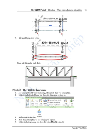 Revit 2014 Phần 3 – Structure – Thực hành xây dựng công trình
Nguyễn Văn Thiệp
95
7. Kết quả khung được vẽ ra.
Nhìn mặt đứng như hình dưới.
P3-3.6.2.3 Thay đổi biên dạng khung
1. Mở khung nhìn 3D hoặc mặt đứng, nhìn chính diện vào khung kèo.
2. Nhấn trái chuột vào khung cần thay đổi. Các công cụ hiện ra.
3. Nhấn nút Edit Profile .
4. Biên dạng khung kèo và các công cụ vẽ hiện ra.
5. Nhấn vàođường ngang phí dưới. Gõ phím Delete (xóa đi).
 