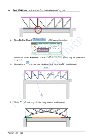Revit 2014 Phần 3 – Structure – Thực hành xây dựng công trình
Nguyễn Văn Thiệp
96
6. Nhấn Bottom Chord : vẽ biên dạng thanh dưới.
7. Nhấn đánh dấu tại  Keep Concetric : nếu có thay đổi bán kính sẽ
đồng tâm.
8. Nhấn công cụ , vẽ cung tròn bán kính 4500, góc ở tâm 60o
như hình dưới.
9. Nhấn , kết thúc thay đổi biên dạng. Kết quả như hình dưới.
 
