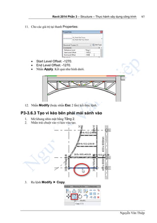 Revit 2014 Phần 3 – Structure – Thực hành xây dựng công trình
Nguyễn Văn Thiệp
97
11. Cho các giá trị tại thanh Properties:
 Start Level Offset: -1270.
 End Level Offset: -1270.
 Nhấn Apply. Kết quả như hình dưới.
12. Nhấn Modify (hoặc nhấn Esc 2 lần) kết thúc lệnh.
P3-3.6.3 Tạo vì kèo bên phải mái sảnh vào
1. Mở khung nhìn mặt bằng Tầng 2.
2. Nhấn trái chuột vào vì kèo vừa tạo.
3. Ra lệnh Modify  Copy.
 