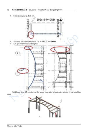 Revit 2014 Phần 3 – Structure – Thực hành xây dựng công trình
Nguyễn Văn Thiệp
98
4. Nhấn điểm gốc tại đỉnh cột.
5. Rê chuột lên đỉnh cột bên trái. Gõ số 14300. Gõ Enter.
6. Kết quả như hình dưới bên phải.
Tại khung nhìn 3D, cho ẩn các đối tượng khác, còn lại sảnh vào với các vì kèo như hình
dưới.
 