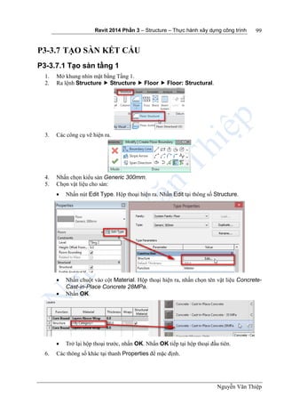 Revit 2014 Phần 3 – Structure – Thực hành xây dựng công trình
Nguyễn Văn Thiệp
99
P3-3.7 TẠO SÀN KẾT CẤU
P3-3.7.1 Tạo sàn tầng 1
1. Mở khung nhìn mặt bằng Tầng 1.
2. Ra lệnh Structure  Structure  Floor  Floor: Structural.
3. Các công cụ vẽ hiện ra.
4. Nhấn chọn kiểu sàn Generic 300mm.
5. Chọn vật liệu cho sàn:
 Nhấn nút Edit Type. Hộp thoại hiện ra. Nhấn Edit tại thông số Structure.
 Nhấn chuột vào cột Material. Hộp thoại hiện ra, nhấn chọn tên vật liệu Concrete-
Cast-in-Place Concrete 28MPa.
 Nhấn OK.
 Trở lại hộp thoại trước, nhấn OK. Nhấn OK tiếp tại hộp thoại đầu tiên.
6. Các thông số khác tại thanh Properties để mặc định.
 
