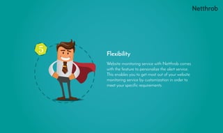 5
Website monitoring service with Netthrob comes
with the feature to personalize the alert service.
This enables you to get most out of your website
monitoring service by customization in order to
meet your specific requirements.
Flexibility
 