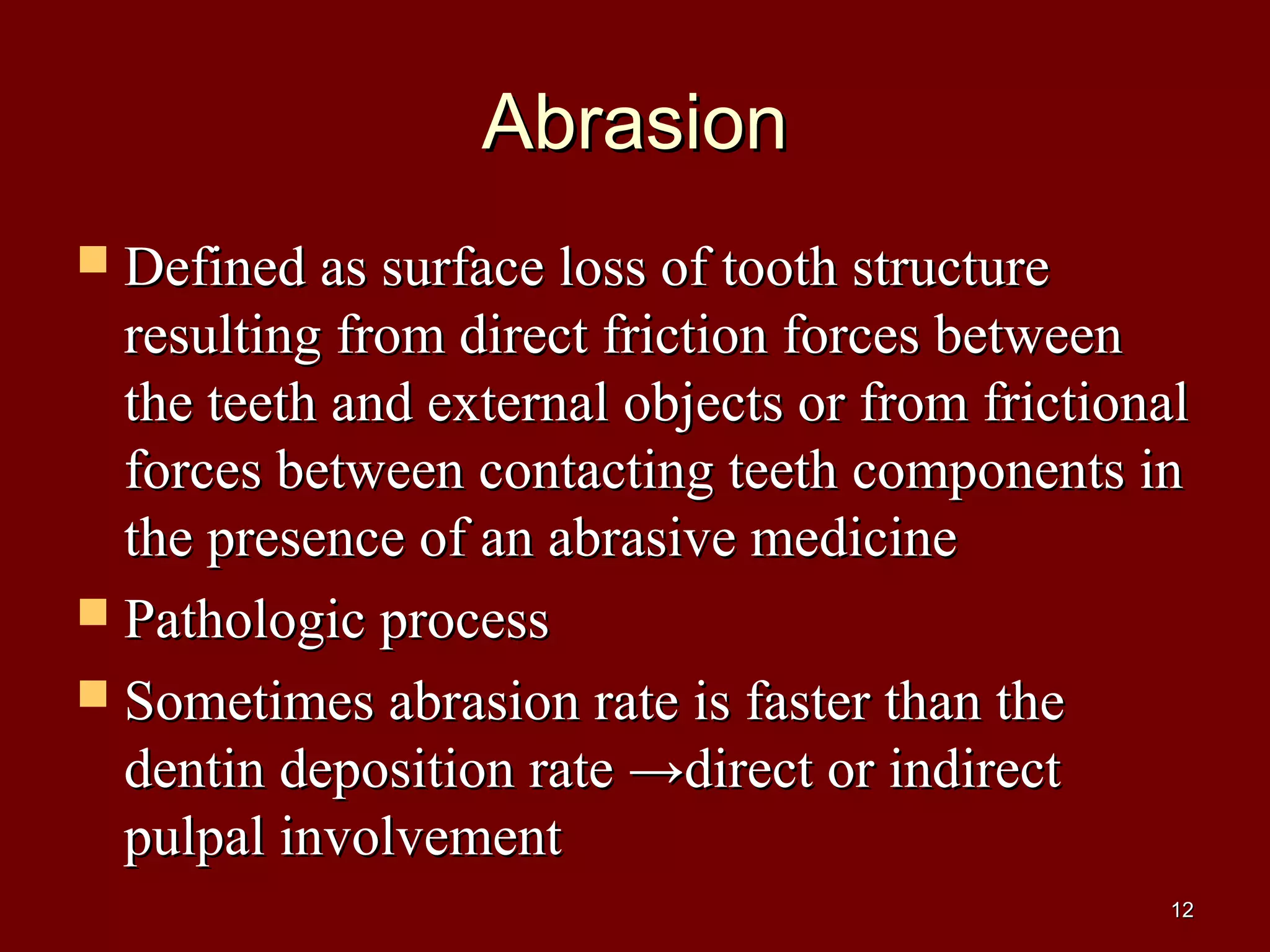AbrasionAbrasion
 Defined as surface loss of tooth structureDefined as surface loss of tooth structure
resulting from direct friction forces betweenresulting from direct friction forces between
the teeth and external objects or from frictionalthe teeth and external objects or from frictional
forces between contacting teeth components inforces between contacting teeth components in
the presence of an abrasive medicinethe presence of an abrasive medicine
 Pathologic processPathologic process
 Sometimes abrasion rate is faster than theSometimes abrasion rate is faster than the
dentin deposition rate →direct or indirectdentin deposition rate →direct or indirect
pulpal involvementpulpal involvement
1212
 