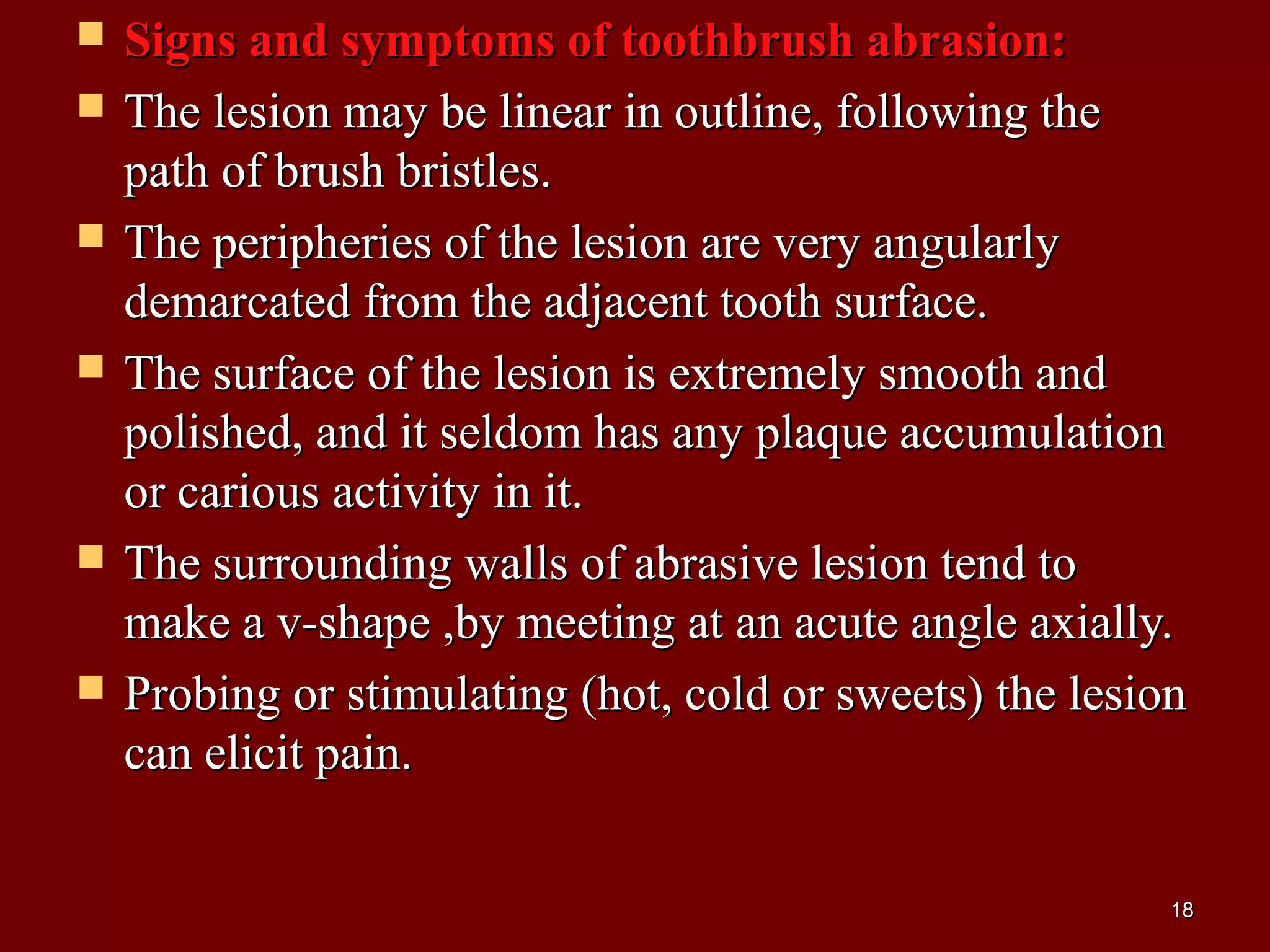  Signs and symptoms of toothbrush abrasion:Signs and symptoms of toothbrush abrasion:
 The lesion may be linear in outline, following theThe lesion may be linear in outline, following the
path of brush bristles.path of brush bristles.
 The peripheries of the lesion are very angularlyThe peripheries of the lesion are very angularly
demarcated from the adjacent tooth surface.demarcated from the adjacent tooth surface.
 The surface of the lesion is extremely smooth andThe surface of the lesion is extremely smooth and
polished, and it seldom has any plaque accumulationpolished, and it seldom has any plaque accumulation
or carious activity in it.or carious activity in it.
 The surrounding walls of abrasive lesion tend toThe surrounding walls of abrasive lesion tend to
make a v-shape ,by meeting at an acute angle axially.make a v-shape ,by meeting at an acute angle axially.
 Probing or stimulating (hot, cold or sweets) the lesionProbing or stimulating (hot, cold or sweets) the lesion
can elicit pain.can elicit pain.
1818
 